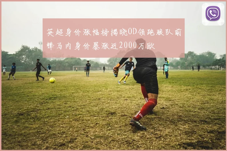 英超身价涨幅榜揭晓OD领跑狼队前锋马内身价暴涨近2000万欧