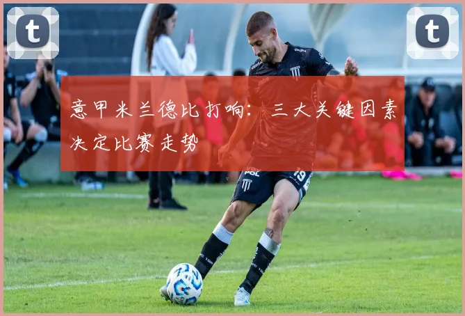 意甲米兰德比打响：三大关键因素决定比赛走势