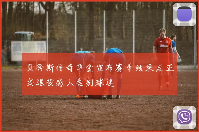 贝蒂斯传奇华金宣布赛季结束后正式退役感人告别球迷